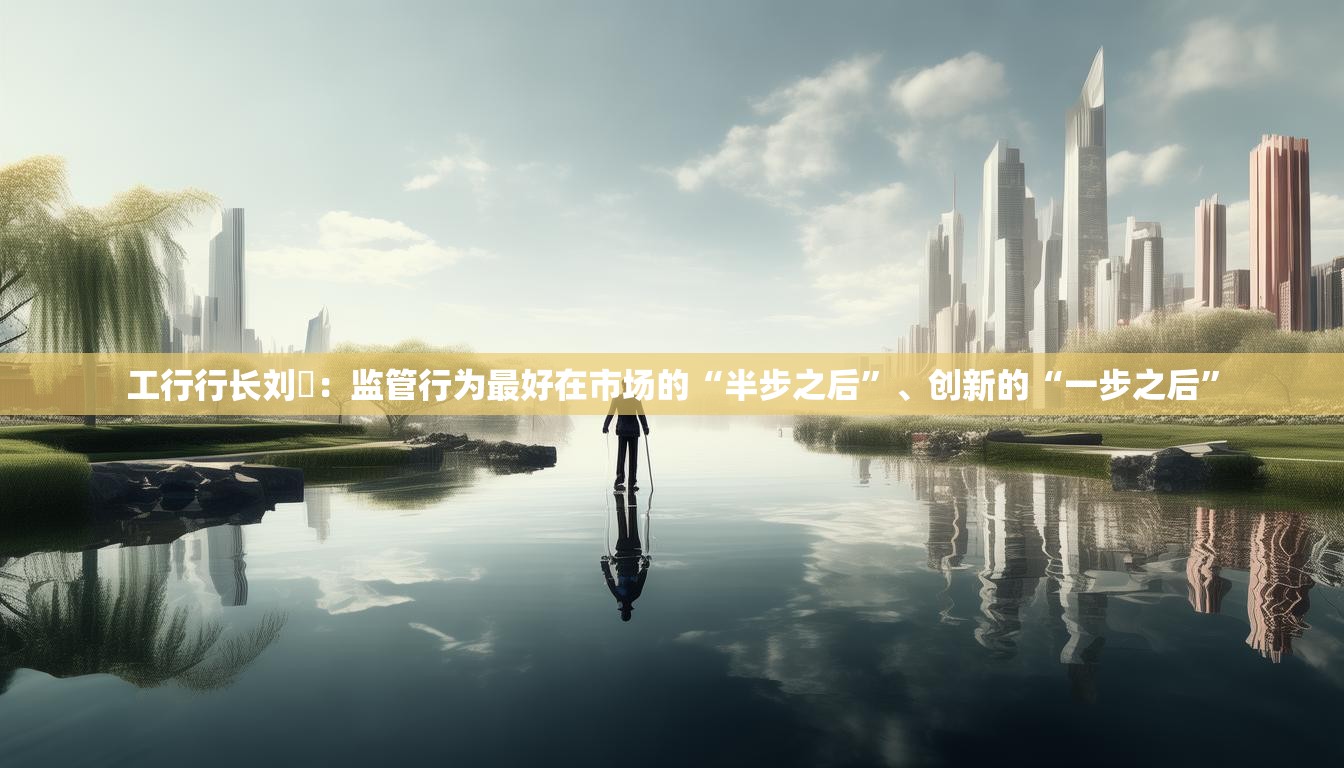 工行行长刘珺：监管行为最好在市场的“半步之后”、创新的“一步之后”