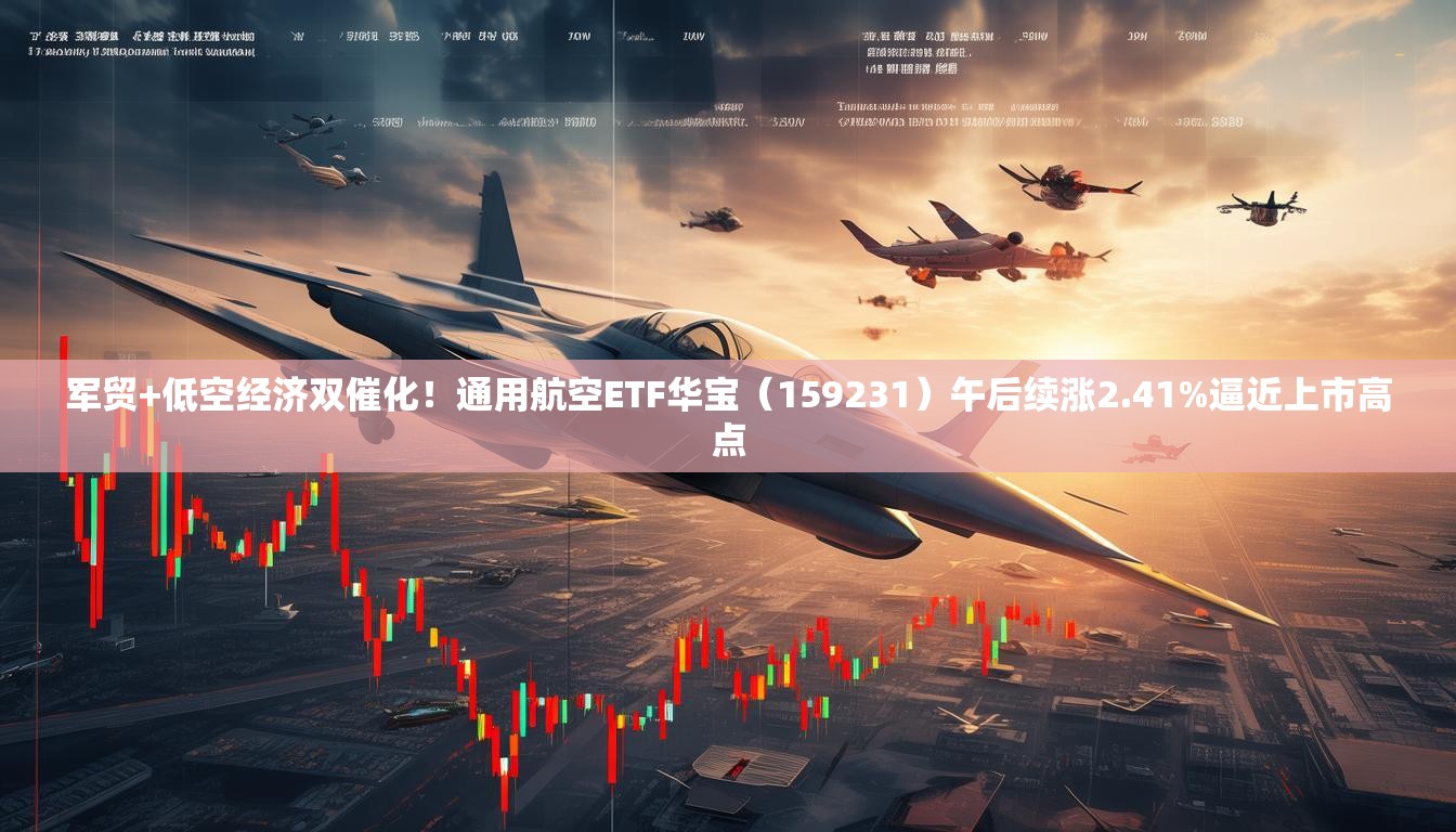 军贸+低空经济双催化！通用航空ETF华宝（159231）午后续涨2.41%逼近上市高点