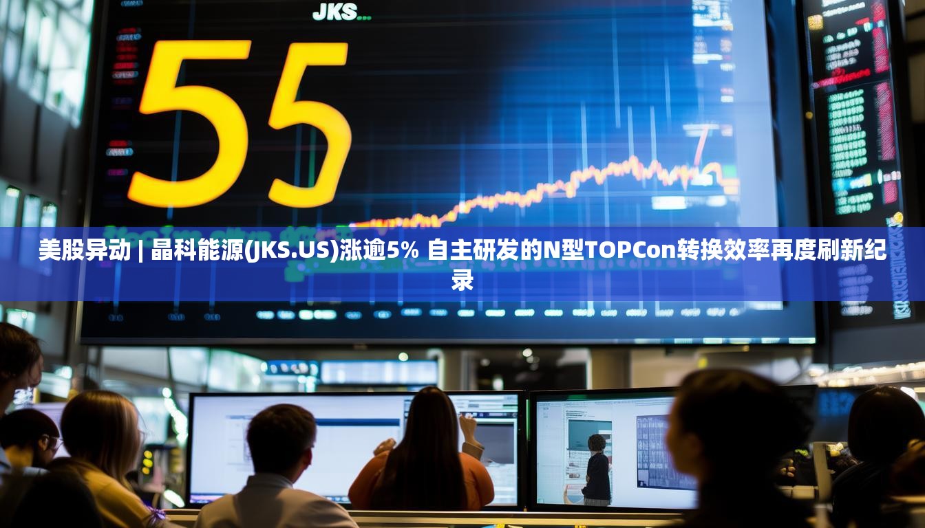美股异动 | 晶科能源(JKS.US)涨逾5% 自主研发的N型TOPCon转换效率再度刷新纪录