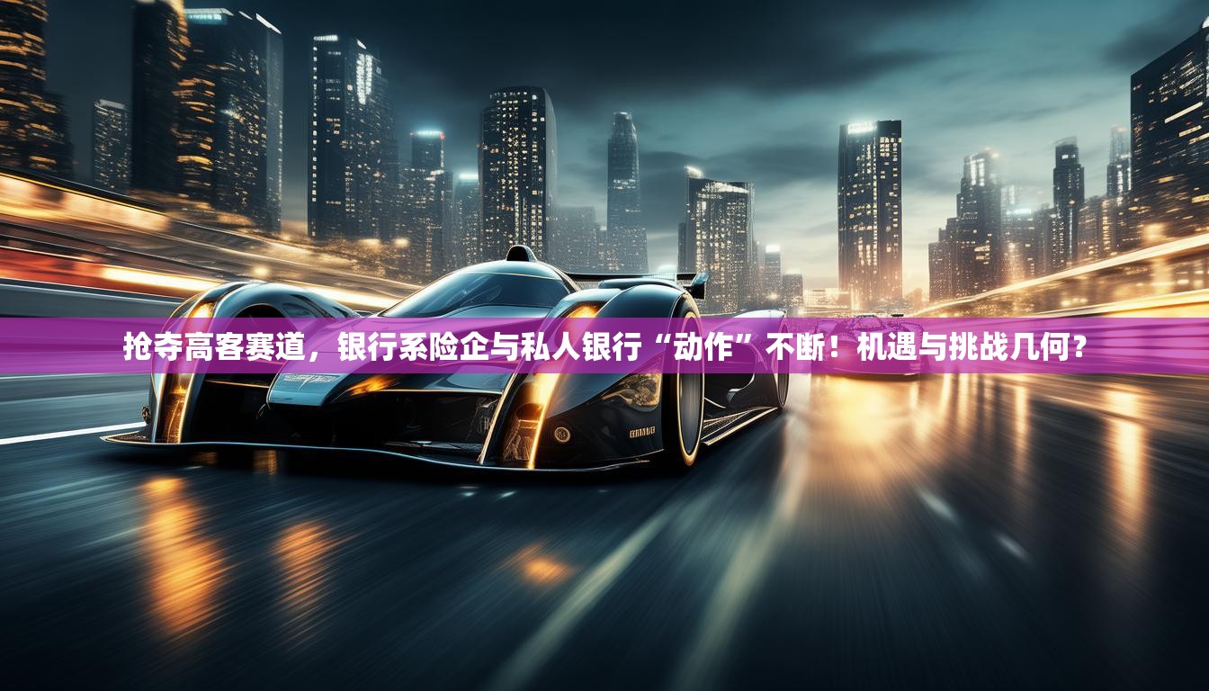 抢夺高客赛道，银行系险企与私人银行“动作”不断！机遇与挑战几何？