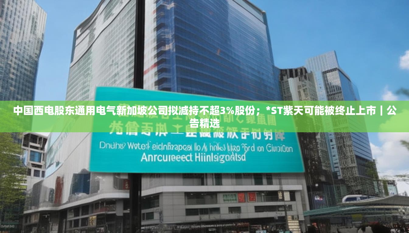 中国西电股东通用电气新加坡公司拟减持不超3%股份；*ST紫天可能被终止上市｜公告精选